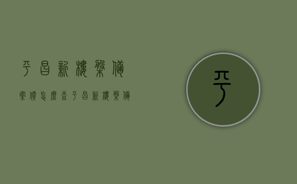 平昌新楼盘备案价怎么查（平昌新楼盘备案价怎么查的），平昌新楼盘备案价查询方法及步骤