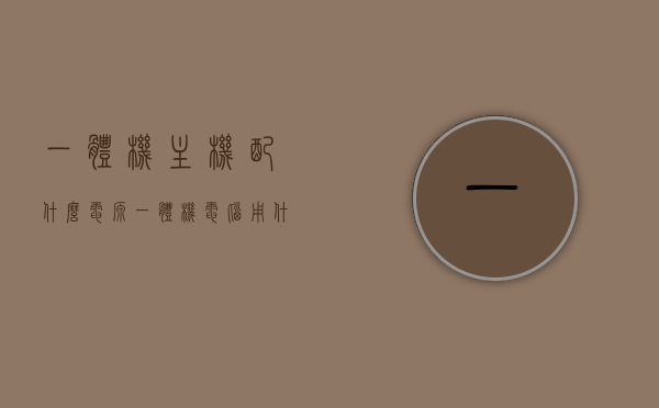 一体机主机配什么电源（一体机电脑用什么主板），一体机主机电源与主板选择指南，适配电源及主板推荐