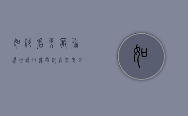 如何看云服务器的端口连接记录（怎么查看云服务器端口），云服务器端口连接记录查看攻略，如何查看云服务器端口？，云服务器端口连接记录查看攻略，如何查看云服务器端口及其连接记录