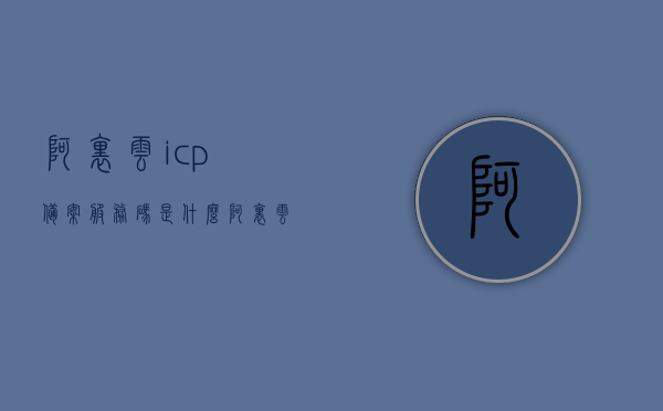 阿里云icp备案服务码是什么（阿里云icp备案服务码是什么），阿里云ICP备案服务码详解，是什么、如何获取与使用