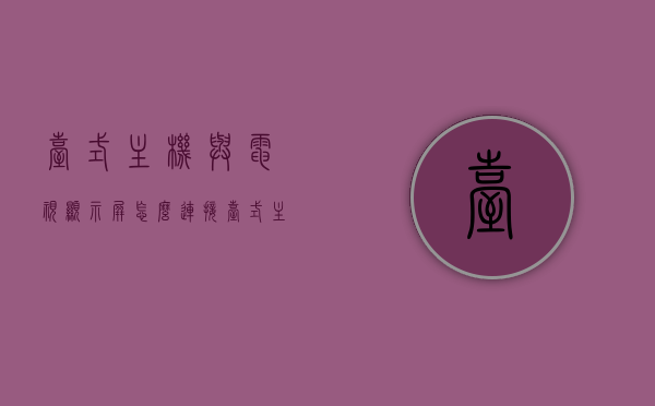 台式主机与电视显示屏怎么连接（台式主机与电视显示屏怎么连接的），台式主机与电视显示屏的连接方法指南，台式主机与电视显示屏连接指南，轻松实现连接方法，台式主机与电视显示屏连接指南，实现简单连接方法，台式主机与电视显示屏连接指南，轻松实现简单连接方法，台式主机与电视显示屏连接指南，简单实现连接方法，台式主机与电视显示屏连接指南，轻松实现简单连接方法