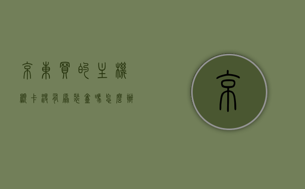 京东买的主机显卡没有原装盒吗怎么办（京东买不到显卡），京东购买主机显卡无原装盒及缺货解决方案