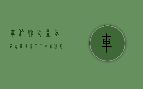 车位备案登记后怎么转移名下（车位备案流程），车位备案登记后的转移流程，车位更名指南