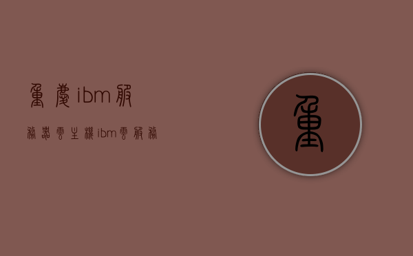重庆ibm服务器云主机（ibm 云服务），重庆IBM服务器云主机服务，IBM云服务介绍