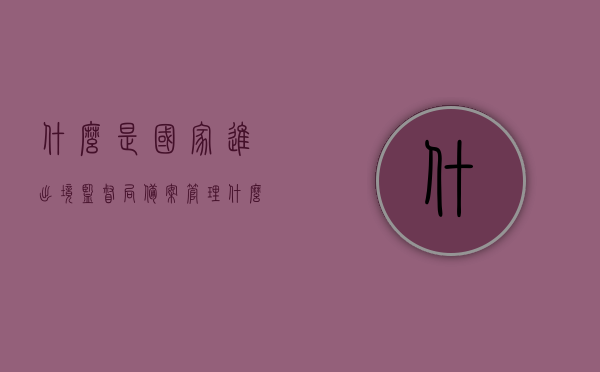 什么是国家进出境监督局备案管理（什么是国家进出境监督局备案管理办法），国家进出境监督局备案管理详解，备案管理办法及流程概述