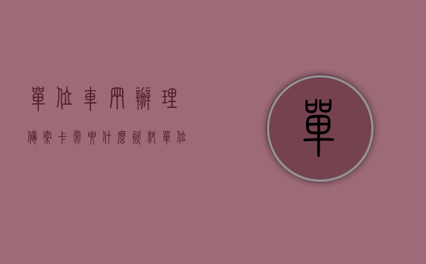 单位车辆办理备案卡需要什么资料（单位车辆办理备案卡需要什么资料和材料），单位车辆办理备案卡所需资料全解析，单位车辆办理备案卡所需资料全解析，所需资料与材料一览表