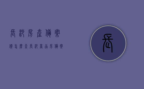 长沙房产备案价怎么查（长沙商品房备案价怎么查询），长沙房产备案价及商品房备案价查询指南，长沙房产备案价及商品房备案查询指南，如何查询长沙房产备案价？