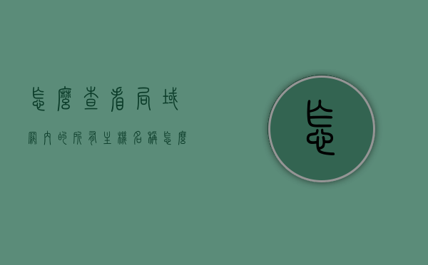 怎么查看局域网内的所有主机名称（怎么看局域网计算机名称），如何查看局域网内所有主机名称及计算机名称列表