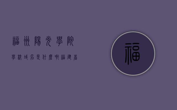 福州阳光学院学校域名是什么啊（福建省福州阳光学院在哪里），福州阳光学院的域名及地理位置探秘