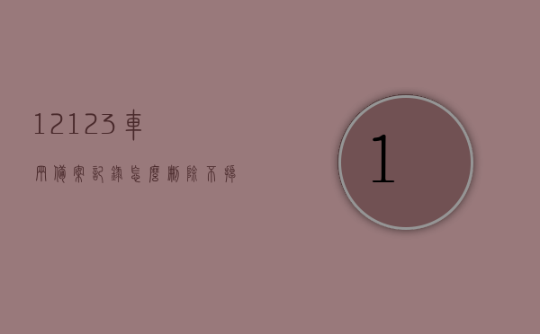 12123车辆备案记录怎么删除不掉呢（12123里备案的车辆怎么去除），12123车辆备案记录删除难题解析，如何有效去除12123里备案的车辆？，解析12123车辆备案记录删除难题，如何有效去除备案车辆？，解析12123车辆备案记录删除难题，如何有效去除备案车辆及记录？，解析，为何12123车辆备案记录删除困难，有效去除备案车辆及记录的方法探讨。，关于交管12123车辆备案记录删除难题的解析与有效去除方法探讨，交管12123车辆备案记录删除难题详解，有效去除方法与原因解析