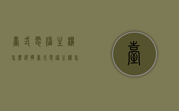 台式电脑主机怎么选择（台式电脑主机怎么选择性能），如何选购台式电脑主机，性能选择指南