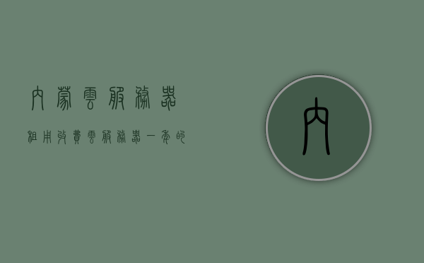 内蒙云服务器租用收费（云服务器一年的租赁费），内蒙云服务器租用费用详解，一年租赁成本及收费标准，内蒙云服务器租用费用详解，一年租赁成本与收费标准解析 第1张