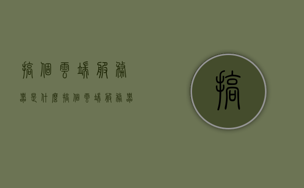 搞个云端服务器是什么（搞个云端服务器是什么软件），云端服务器解析，概念与软件介绍