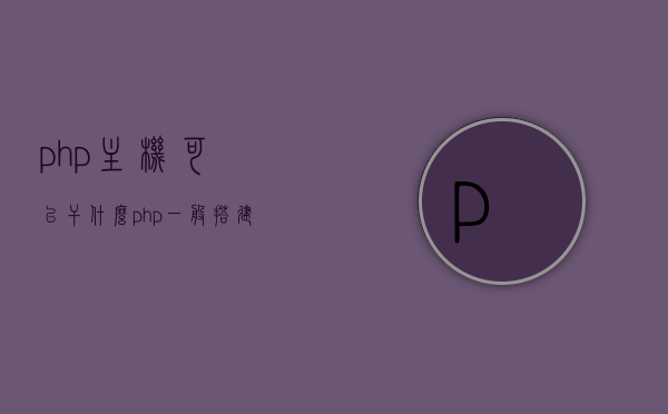 php主机可以干什么（php一般搭建在什么服务器上），PHP主机的功能与搭建服务器选择，了解PHP的应用与适配环境