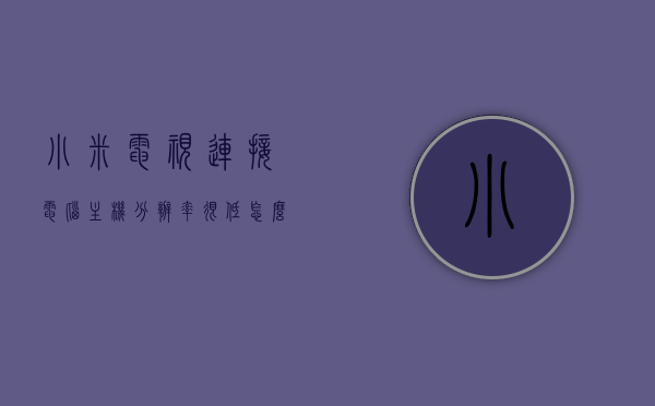 小米电视连接电脑主机分辨率很低怎么办（小米电视接电脑不清晰），小米电视连接电脑主机分辨率低如何解决？电视接电脑画面不清晰问题攻略，小米电视连接电脑主机分辨率低如何解决？画面不清晰问题解决方案攻略，解决小米电视连接电脑主机分辨率低及画面不清晰问题攻略