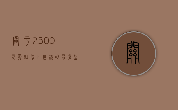 关于2500元能组装什么样的电脑主机的信息，2500元电脑主机组装方案，性价比之选！