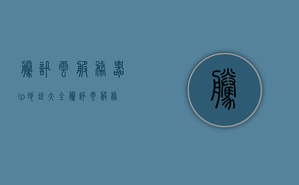腾讯云服务器ip地址大全（腾讯云服务器 ip），腾讯云服务器IP地址汇总，腾讯云服务器IP地址大全及汇总，腾讯云服务器IP地址全集，最新汇总与解析，腾讯云服务器IP地址最新汇总与解析大全