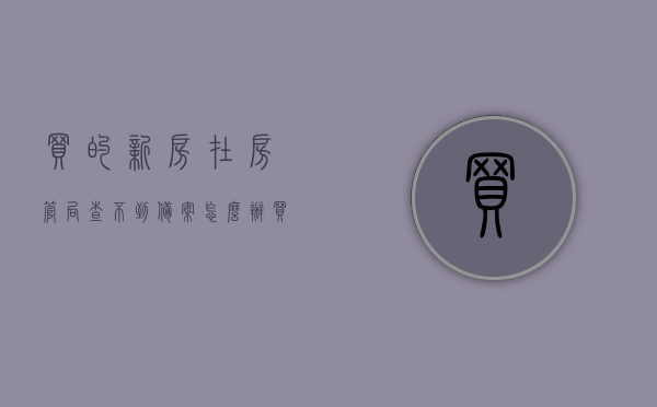 买的新房在房管局查不到备案怎么办（买的房子房管局没有备案怎么办），买的新房在房管局查不到备案该如何处理？解决房屋备案缺失问题攻略