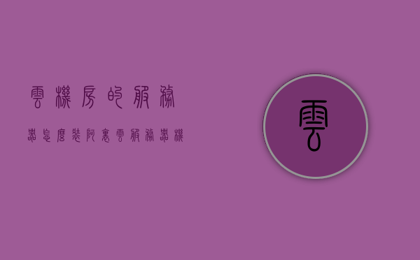 云机房的服务器怎么装（阿里云服务器机房在哪里），云机房服务器安装指南，阿里云服务器位置及安装步骤解析，云机房服务器安装全攻略，阿里云服务器位置解析与安装步骤指南，云机房服务器安装全攻略，阿里云服务器位置解析与安装步骤详解
