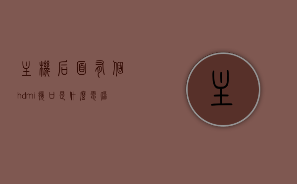 主机后面有个hdmi接口是什么（电脑主机后面的hdmi接口是输入还是输出），电脑主机后面的HDMI接口详解，输入还是输出？，电脑主机后面的HDMI接口详解，输入还是输出？