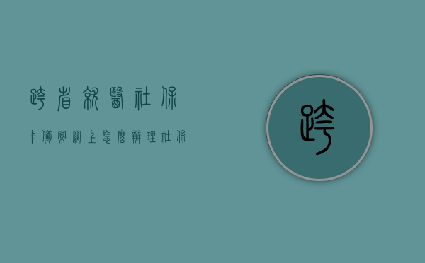 跨省就医社保卡备案网上怎么办理（社保卡跨省异地就医备案），社保卡跨省异地就医备案网上办理指南，如何跨省就医社保卡备案流程详解