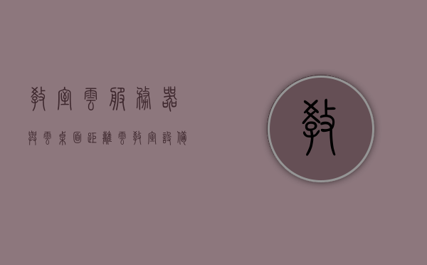 教室云服务器与云桌面距离（云教室设备），教室云服务器与云桌面的距离，云教室设备探讨