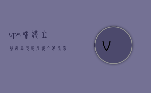 vps和独立服务器的区别（独立服务器开vps），VPS与独立服务器差异解析，从概念到应用全面解读，全面解读VPS与独立服务器，从概念到应用的差异解析，全面解读VPS与独立服务器，从概念到应用的差异解析与比较分析 第1张