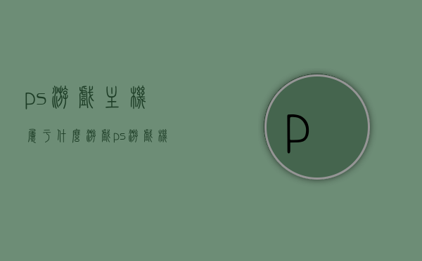 ps游戏主机属于什么游戏（ps游戏机到底是什么），PS游戏主机详解，属于哪类游戏及游戏机介绍