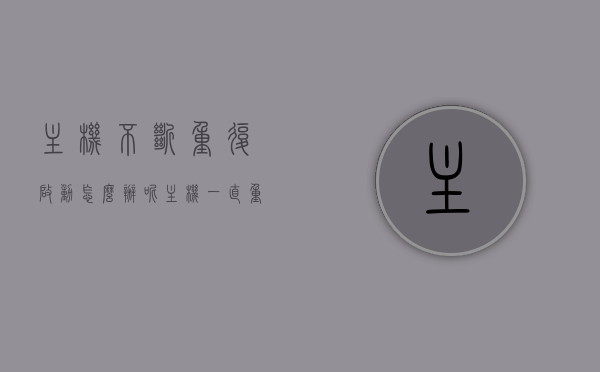 主机不断重复启动怎么办呢（主机一直重复启动但是不开机），主机反复启动问题解析，如何解决主机不断重复启动但无法成功开机的困扰？，主机反复启动问题解析，解决无法成功开机困扰