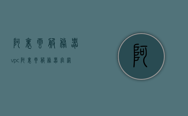 阿里云服务器vpc（阿里云服务器官网首页），阿里云服务器VPC入门指南，官网首页详解