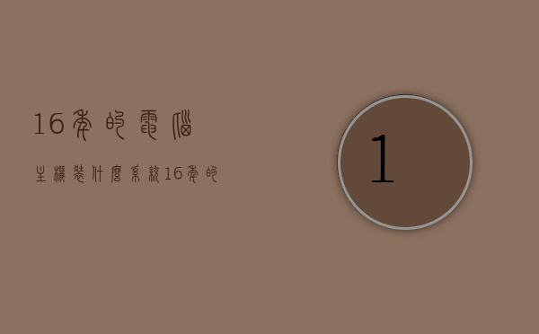 16年的电脑主机装什么系统（16年的电脑主机装什么系统比较好），如何选择适合16年电脑主机的系统