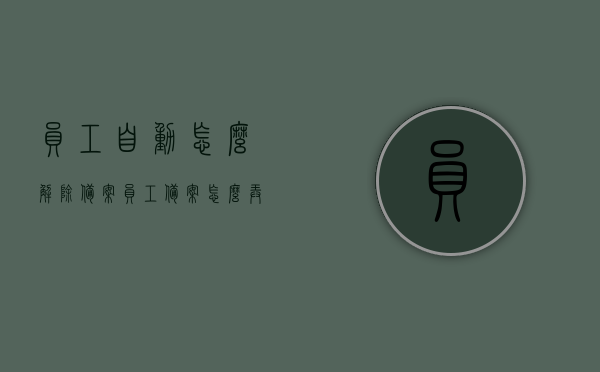 员工自动怎么解除备案（员工备案怎么弄），如何解除员工备案及员工备案操作流程