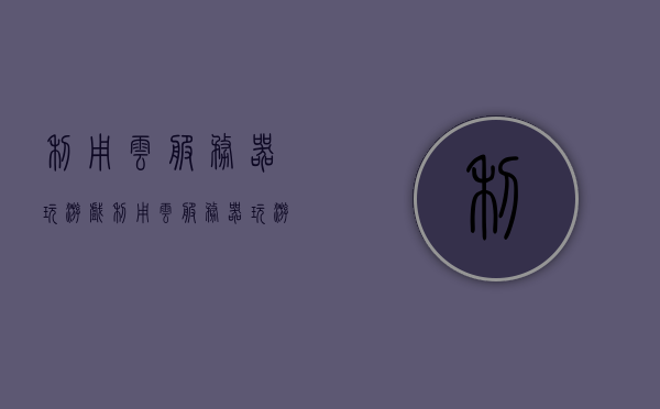 利用云服务器玩游戏（利用云服务器玩游戏的软件），利用云服务器玩游戏，软件助力游戏体验升级 第1张