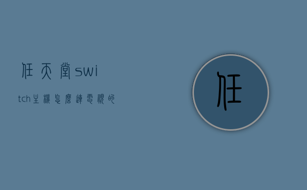 任天堂switch主机怎么连电视的简单介绍，任天堂Switch主机连接电视教程简介，任天堂Switch主机连接电视教程，简易指南，任天堂Switch主机连接电视教程，简易指南与操作介绍 第1张