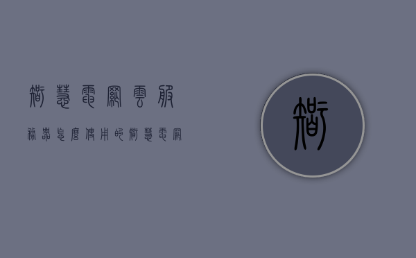 智慧电网云服务器怎么使用的（智慧电网app），智慧电网云服务器使用指南（智慧电网app操作简介） 第1张