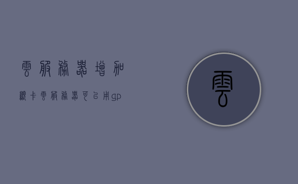云服务器增加显卡（云服务器可以用gpu吗），云服务器增加显卡功能及GPU使用探讨