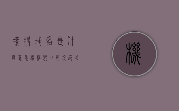 机构域名是什么意思（机构类型的顶级域名及含义），机构域名的含义与类型，顶级域名详解，机构域名的含义与类型，顶级域名详解及机构类型域名解析