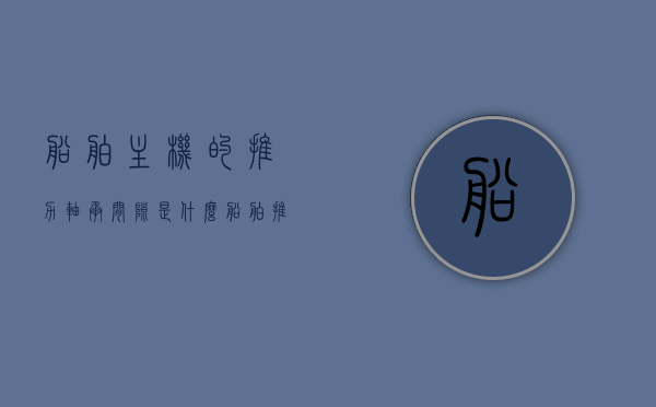船舶主机的推力轴承间隙是什么（船舶推力轴和中间轴），船舶主机推力轴承间隙详解，船舶推力轴与中间轴的作用及间隙调整知识科普