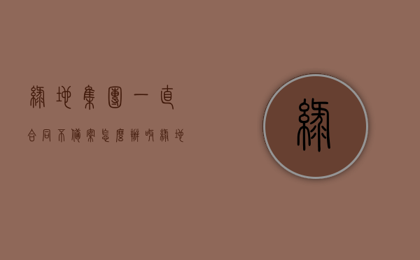 绿地集团一直合同不备案怎么办呀（绿地没签合同还可以更名吗），绿地集团合同不备案问题及未签合同是否可更名解答，应对策略与建议