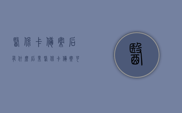 医保卡备案后有什么后果（医保卡备案可以使用多久），医保卡备案后的影响及有效期解析