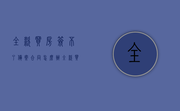 全款买房签不了备案合同怎么办（全款买房签不了购房合同怎么办），全款买房无法签订备案合同及购房合同的解决方案