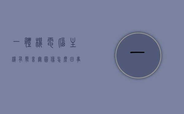 一体机电脑主机有声音无图像怎么回事（一体机显示有声音但是听不到），一体机电脑主机声音无图像问题解析（声音异常与显示故障排查），一体机电脑声音无图像问题解析，声音异常与显示故障排查指南