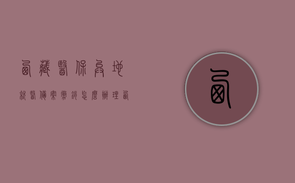 西藏医保异地就医备案撤销怎么办理（西藏医保卡异地就医），西藏医保异地就医备案撤销流程详解（医保卡异地使用指南），西藏医保异地就医备案撤销流程详解，医保卡异地使用指南，西藏医保异地就医备案撤销流程详解及医保卡异地使用指南