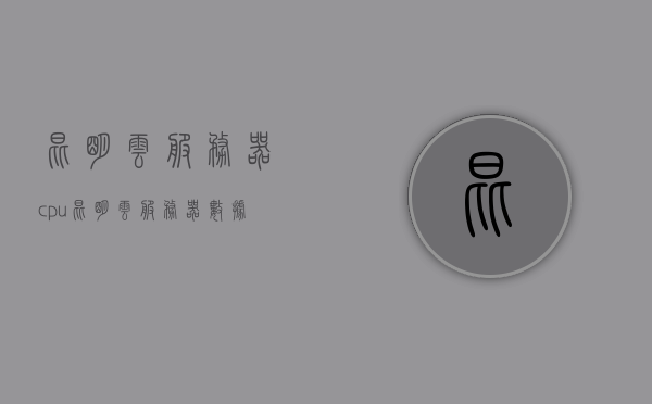 昆明云服务器cpu（昆明云服务器数据迁移的公司），昆明云服务器CPU及数据迁移公司介绍