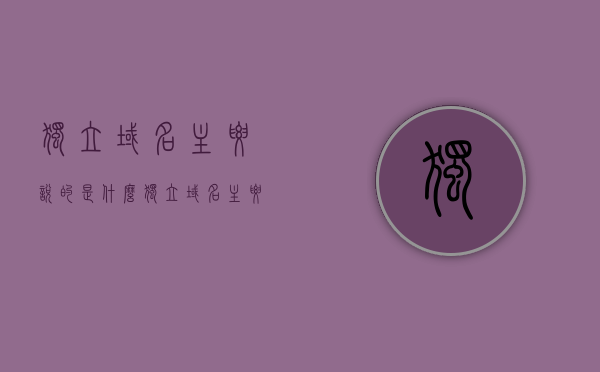 独立域名主要说的是什么（独立域名主要说的是什么），独立域名的深度解析，概念及应用探讨，独立域名的深度解析，概念、应用与探讨的独立域名话题全解析