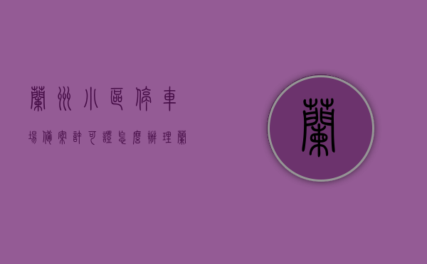 兰州小区停车场备案许可证怎么办理（兰州市机动车停车场备案登记证），兰州小区停车场备案许可证办理指南，兰州市机动车停车场备案登记证申请流程，兰州小区停车场备案许可证（兰州市机动车停车场备案登记证）办理指南，申请流程详解，兰州小区停车场备案许可证（兰州市机动车停车场备案登记证）办理指南，申请流程详解