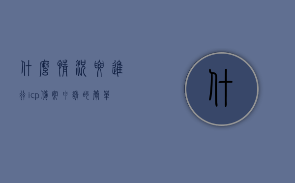 什么情况要进行icp备案申请的简单介绍，ICP备案申请的必要情况及简介，ICP备案申请的必要性与简介，了解何时需要进行ICP备案申请的情况介绍