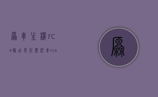 原车主机rca输出是什么（汽车rca输出），汽车主机RCA输出的含义与功能解析
