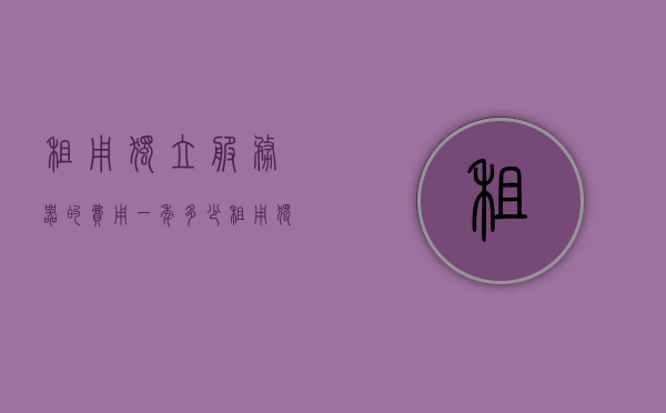 租用独立服务器的费用一年多少（个人服务器租用多少钱一年），个人独立服务器租用费用一年多少？，个人独立服务器租用费用详解，一年需要多少钱？，个人独立服务器租用费用详解，一年需要多少钱？，个人独立服务器租用费用详解，一年需要多少钱？