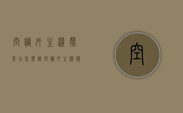 空调外主机声音大怎么办（空调外主机噪音大怎么回事），解决空调外主机噪音大，原因与处理方法，空调外主机噪音大，原因解析与处理方法，空调外主机噪音大，原因解析、处理方法与降噪指南，空调外主机噪音大解析，原因、处理方法与降噪指南，空调外主机噪音大解析，原因、处理方法与降噪策略